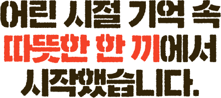 어린 시절 기억 속 따뜻한 한 끼에서 시작했습니다.